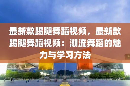 最新款踢腿舞蹈視頻，最新款踢腿舞蹈視頻：潮流舞蹈的魅力與學(xué)習(xí)方法