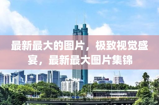 最新最大的圖片，極致視覺盛宴，最新最大圖片集錦