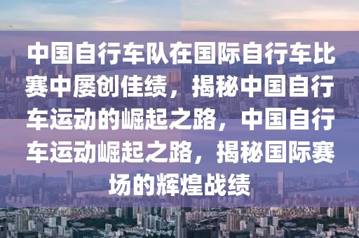 中國自行車隊在國際自行車比賽中屢創(chuàng)佳績，揭秘中國自行車運動的崛起之路，中國自行車運動崛起之路，揭秘國際賽場的輝煌戰(zhàn)績
