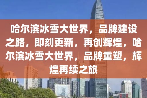 哈爾濱冰雪大世界，品牌建設(shè)之路，即刻更新，再創(chuàng)輝煌，哈爾濱冰雪大世界，品牌重塑，輝煌再續(xù)之旅