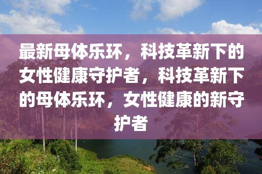 最新母體樂環(huán)，科技革新下的女性健康守護(hù)者，科技革新下的母體樂環(huán)，女性健康的新守護(hù)者