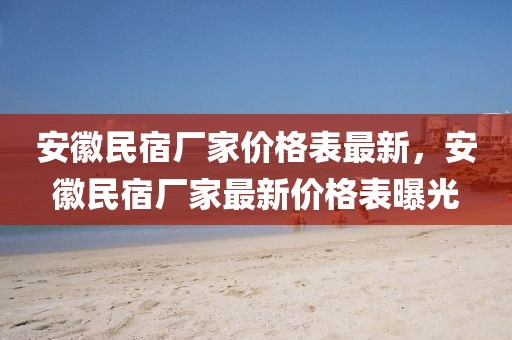 安徽民宿廠家價(jià)格表最新，安徽民宿廠家最新價(jià)格表曝光