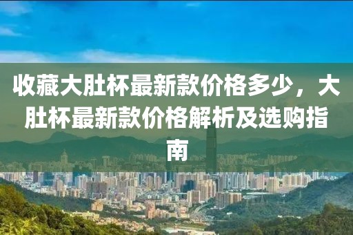 收藏大肚杯最新款價(jià)格多少，大肚杯最新款價(jià)格解析及選購(gòu)指南