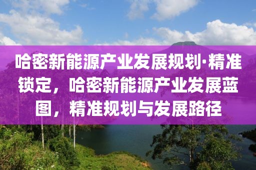 哈密新能源產(chǎn)業(yè)發(fā)展規(guī)劃·精準(zhǔn)鎖定，哈密新能源產(chǎn)業(yè)發(fā)展藍(lán)圖，精準(zhǔn)規(guī)劃與發(fā)展路徑