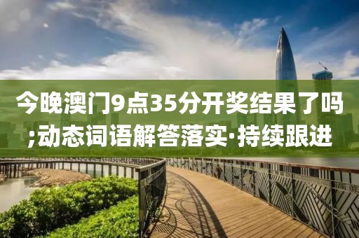 今晚澳門9點35分開獎結(jié)果了嗎;動態(tài)詞語解答落實·持續(xù)跟進