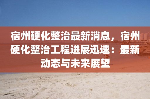 宿州硬化整治最新消息，宿州硬化整治工程進(jìn)展迅速：最新動(dòng)態(tài)與未來(lái)展望