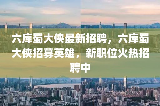 六庫蜀大俠最新招聘，六庫蜀大俠招募英雄，新職位火熱招聘中