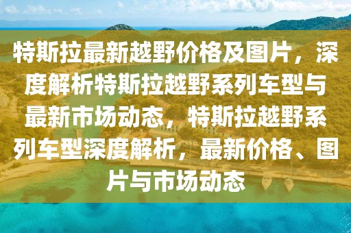 特斯拉最新越野價(jià)格及圖片，深度解析特斯拉越野系列車型與最新市場(chǎng)動(dòng)態(tài)，特斯拉越野系列車型深度解析，最新價(jià)格、圖片與市場(chǎng)動(dòng)態(tài)
