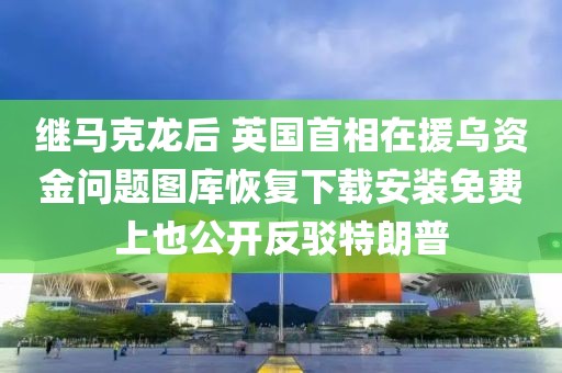 繼馬克龍后 英國(guó)首相在援烏資金問(wèn)題圖庫(kù)恢復(fù)下載安裝免費(fèi)上也公開(kāi)反駁特朗普