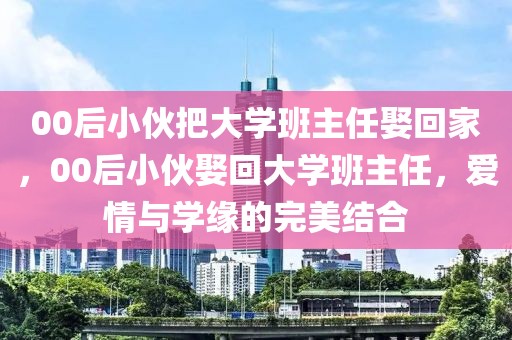 00后小伙把大學(xué)班主任娶回家，00后小伙娶回大學(xué)班主任，愛情與學(xué)緣的完美結(jié)合