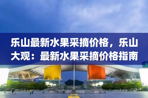 樂山最新水果采摘價格，樂山大觀：最新水果采摘價格指南