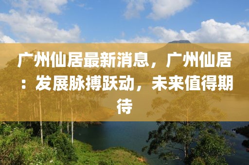 廣州仙居最新消息，廣州仙居：發(fā)展脈搏躍動(dòng)，未來(lái)值得期待