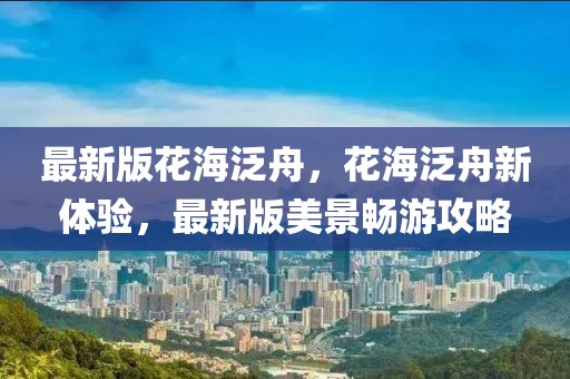 最新版花海泛舟，花海泛舟新體驗(yàn)，最新版美景暢游攻略