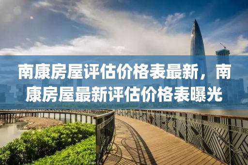 南康房屋評(píng)估價(jià)格表最新，南康房屋最新評(píng)估價(jià)格表曝光