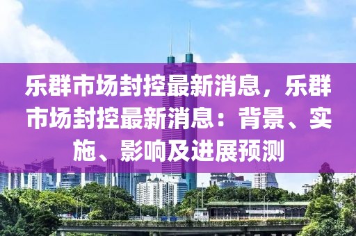 樂(lè)群市場(chǎng)封控最新消息，樂(lè)群市場(chǎng)封控最新消息：背景、實(shí)施、影響及進(jìn)展預(yù)測(cè)