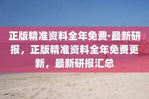 正版精準(zhǔn)資料全年免費(fèi)·最新研報(bào)，正版精準(zhǔn)資料全年免費(fèi)更新，最新研報(bào)匯總