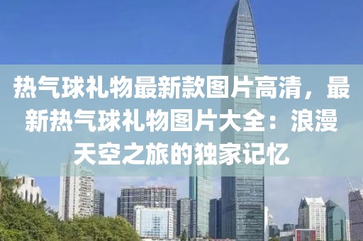 熱氣球禮物最新款圖片高清，最新熱氣球禮物圖片大全：浪漫天空之旅的獨(dú)家記憶