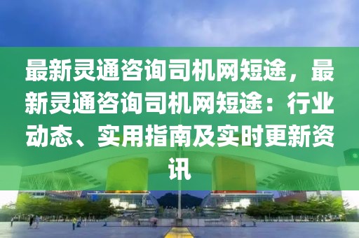 最新靈通咨詢司機(jī)網(wǎng)短途，最新靈通咨詢司機(jī)網(wǎng)短途：行業(yè)動態(tài)、實用指南及實時更新資訊