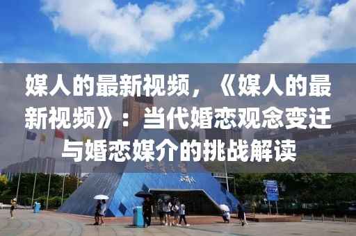 媒人的最新視頻，《媒人的最新視頻》：當代婚戀觀念變遷與婚戀媒介的挑戰(zhàn)解讀