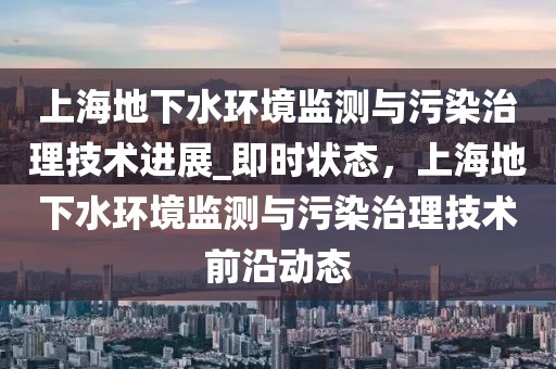 上海地下水環(huán)境監(jiān)測(cè)與污染治理技術(shù)進(jìn)展_即時(shí)狀態(tài)，上海地下水環(huán)境監(jiān)測(cè)與污染治理技術(shù)前沿動(dòng)態(tài)