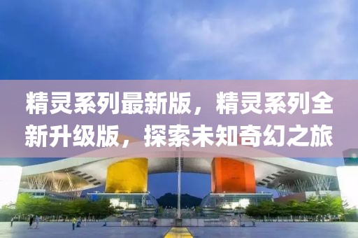 精靈系列最新版，精靈系列全新升級(jí)版，探索未知奇幻之旅