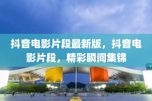 抖音電影片段最新版，抖音電影片段，精彩瞬間集錦
