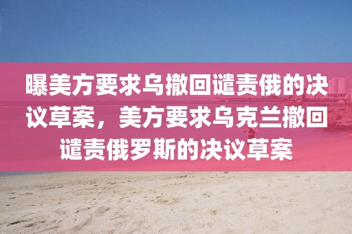 曝美方要求烏撤回譴責(zé)俄的決議草案，美方要求烏克蘭撤回譴責(zé)俄羅斯的決議草案