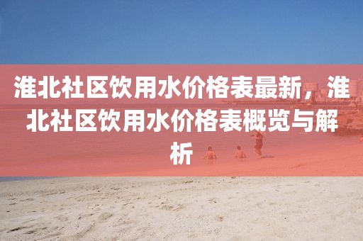 淮北社區(qū)飲用水價格表最新，淮北社區(qū)飲用水價格表概覽與解析