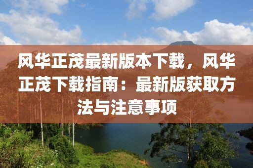 風(fēng)華正茂最新版本下載，風(fēng)華正茂下載指南：最新版獲取方法與注意事項