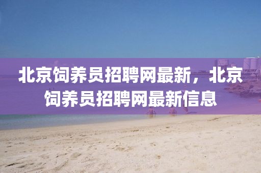 北京飼養(yǎng)員招聘網(wǎng)最新，北京飼養(yǎng)員招聘網(wǎng)最新信息