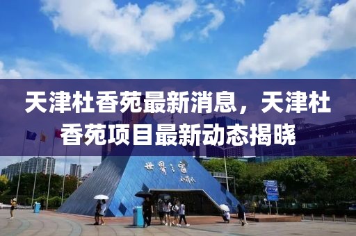 天津杜香苑最新消息，天津杜香苑項目最新動態(tài)揭曉