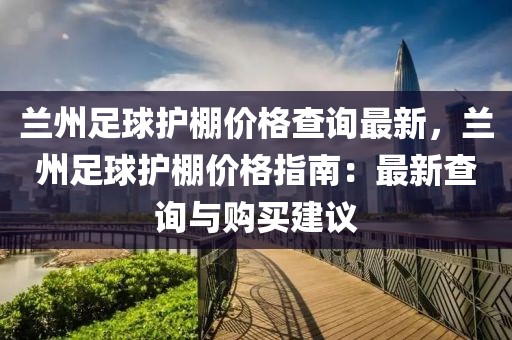 蘭州足球護(hù)棚價格查詢最新，蘭州足球護(hù)棚價格指南：最新查詢與購買建議