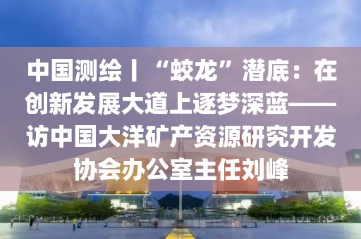 中國測(cè)繪丨“蛟龍”潛底：在創(chuàng)新發(fā)展大道上逐夢(mèng)深藍(lán)——訪中國大洋礦產(chǎn)資源研究開發(fā)協(xié)會(huì)辦公室主任劉峰