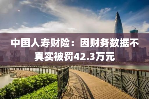 中國人壽財(cái)險(xiǎn)：因財(cái)務(wù)數(shù)據(jù)不真實(shí)被罰42.3萬元