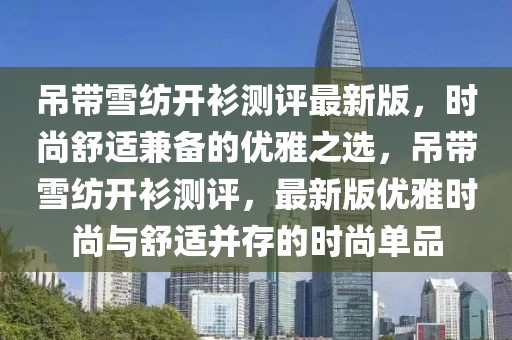 吊帶雪紡開衫測(cè)評(píng)最新版，時(shí)尚舒適兼?zhèn)涞膬?yōu)雅之選，吊帶雪紡開衫測(cè)評(píng)，最新版優(yōu)雅時(shí)尚與舒適并存的時(shí)尚單品