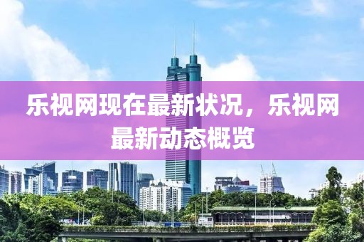 樂視網(wǎng)現(xiàn)在最新狀況，樂視網(wǎng)最新動態(tài)概覽