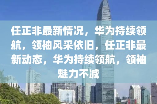 任正非最新情況，華為持續(xù)領(lǐng)航，領(lǐng)袖風(fēng)采依舊，任正非最新動(dòng)態(tài)，華為持續(xù)領(lǐng)航，領(lǐng)袖魅力不減