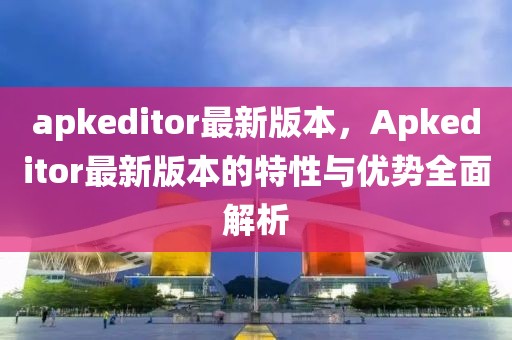 apkeditor最新版本，Apkeditor最新版本的特性與優(yōu)勢全面解析