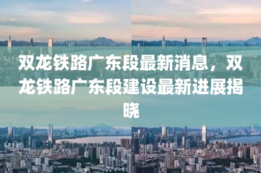 雙龍鐵路廣東段最新消息，雙龍鐵路廣東段建設(shè)最新進(jìn)展揭曉