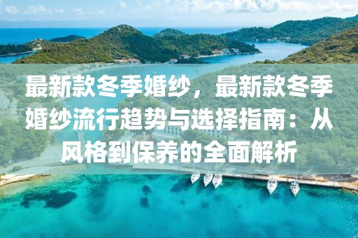 最新款冬季婚紗，最新款冬季婚紗流行趨勢(shì)與選擇指南：從風(fēng)格到保養(yǎng)的全面解析