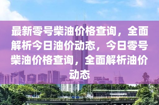 最新零號柴油價格查詢，全面解析今日油價動態(tài)，今日零號柴油價格查詢，全面解析油價動態(tài)