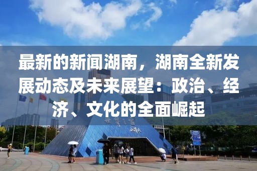 最新的新聞湖南，湖南全新發(fā)展動態(tài)及未來展望：政治、經(jīng)濟(jì)、文化的全面崛起