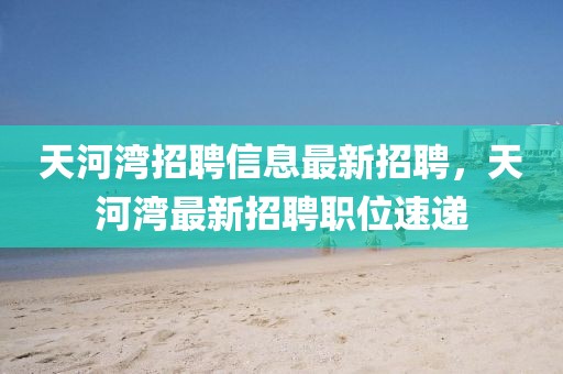 天河灣招聘信息最新招聘，天河灣最新招聘職位速遞
