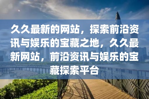 久久最新的網(wǎng)站，探索前沿資訊與娛樂的寶藏之地，久久最新網(wǎng)站，前沿資訊與娛樂的寶藏探索平臺
