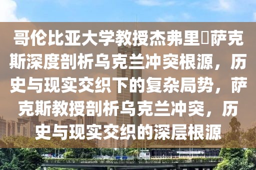哥倫比亞大學(xué)教授杰弗里?薩克斯深度剖析烏克蘭沖突根源，歷史與現(xiàn)實交織下的復(fù)雜局勢，薩克斯教授剖析烏克蘭沖突，歷史與現(xiàn)實交織的深層根源