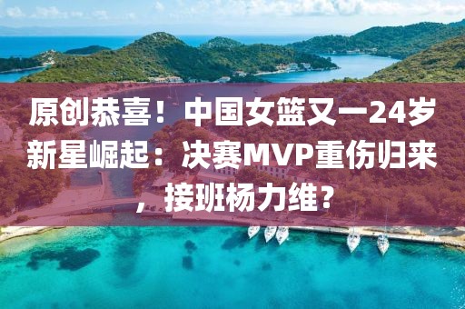 原創(chuàng)恭喜！中國(guó)女籃又一24歲新星崛起：決賽MVP重傷歸來，接班楊力維？