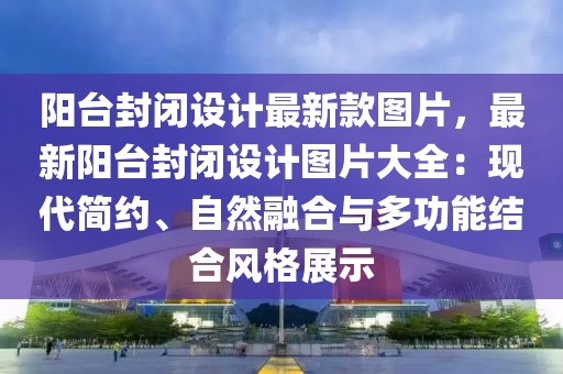 陽臺封閉設(shè)計(jì)最新款圖片，最新陽臺封閉設(shè)計(jì)圖片大全：現(xiàn)代簡約、自然融合與多功能結(jié)合風(fēng)格展示