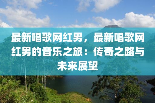 最新唱歌網(wǎng)紅男，最新唱歌網(wǎng)紅男的音樂之旅：傳奇之路與未來(lái)展望