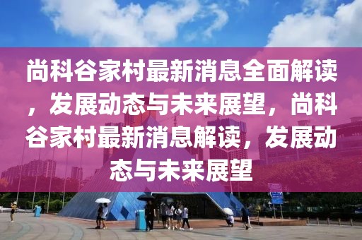尚科谷家村最新消息全面解讀，發(fā)展動態(tài)與未來展望，尚科谷家村最新消息解讀，發(fā)展動態(tài)與未來展望