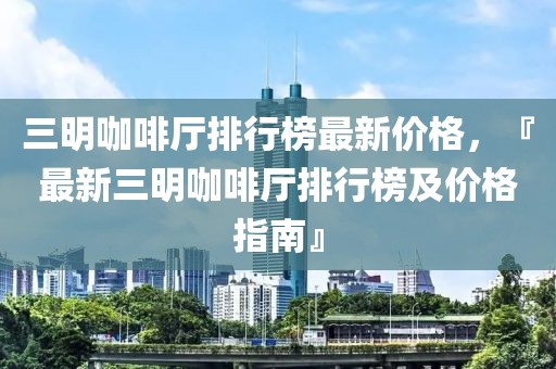 三明咖啡廳排行榜最新價格，『最新三明咖啡廳排行榜及價格指南』